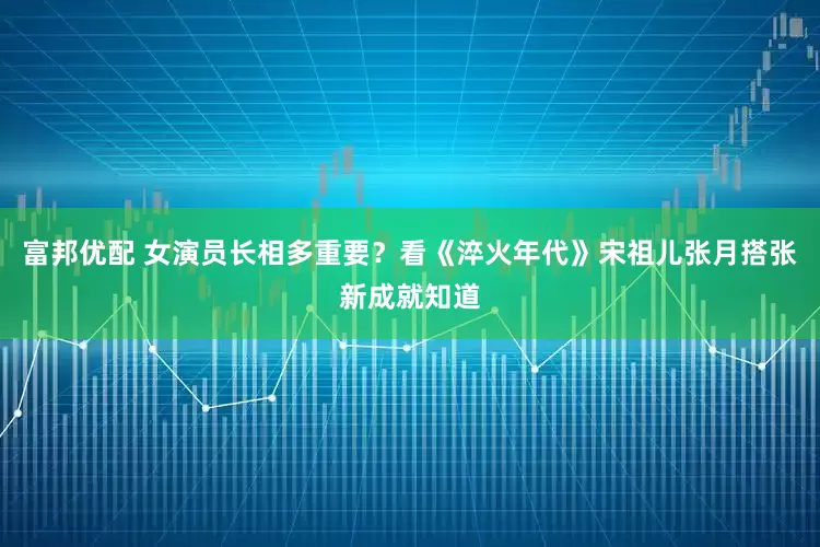 富邦优配 女演员长相多重要？看《淬火年代》宋祖儿张月搭张新成就知道
