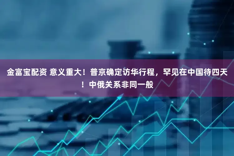 金富宝配资 意义重大！普京确定访华行程，罕见在中国待四天！中俄关系非同一般