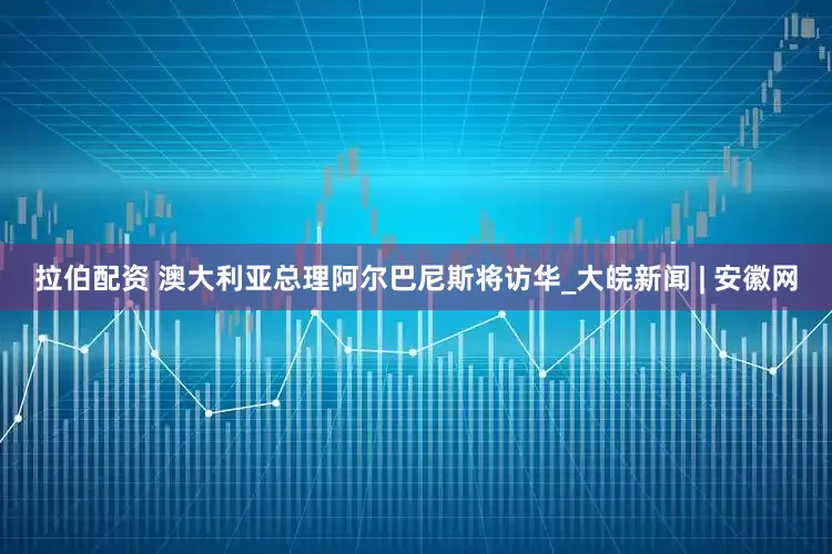 拉伯配资 澳大利亚总理阿尔巴尼斯将访华_大皖新闻 | 安徽网