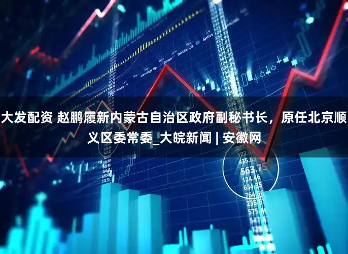 大发配资 赵鹏履新内蒙古自治区政府副秘书长，原任北京顺义区委常委_大皖新闻 | 安徽网