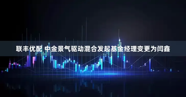 联丰优配 中金景气驱动混合发起基金经理变更为闫鑫