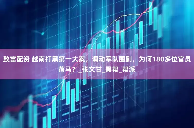 致富配资 越南打黑第一大案，调动军队围剿，为何180多位官员落马？_张文甘_黑帮_帮派