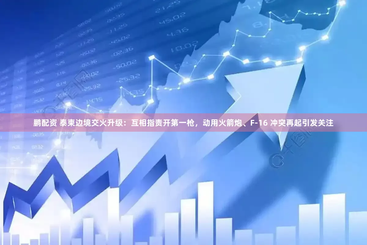 鹏配资 泰柬边境交火升级：互相指责开第一枪，动用火箭炮、F-16 冲突再起引发关注