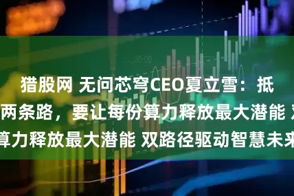 猎股网 无问芯穹CEO夏立雪：抵达AGI临界点有两条路，要让每份算力释放最大潜能 双路径驱动智慧未来
