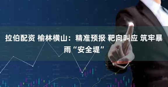 拉伯配资 榆林横山：精准预报 靶向叫应 筑牢暴雨“安全堤”