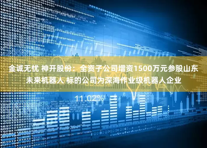 金诚无忧 神开股份：全资子公司增资1500万元参股山东未来机器人 标的公司为深海作业级机器人企业