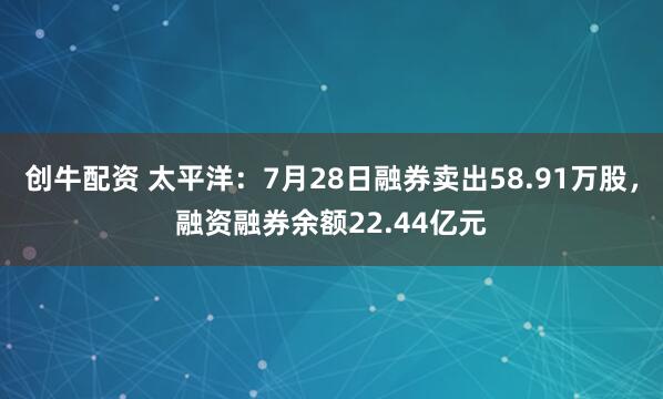 创牛配资 太平洋：7月28日融券卖出58.91万股，融资融券余额22.44亿元