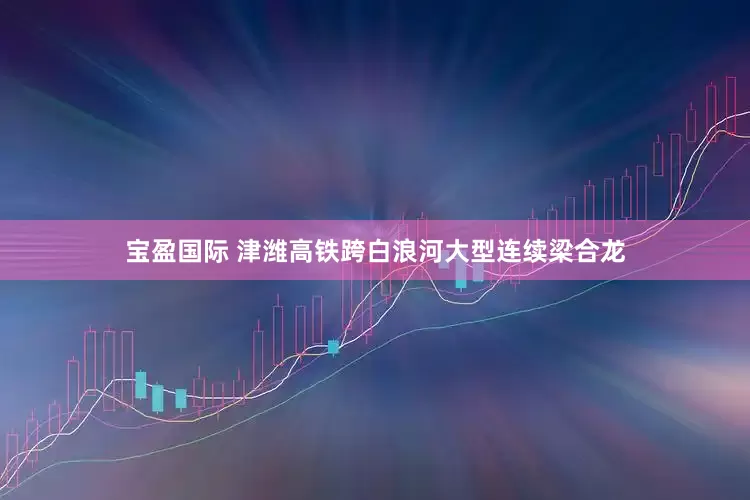 宝盈国际 津潍高铁跨白浪河大型连续梁合龙