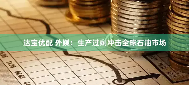 达宝优配 外媒：生产过剩冲击全球石油市场