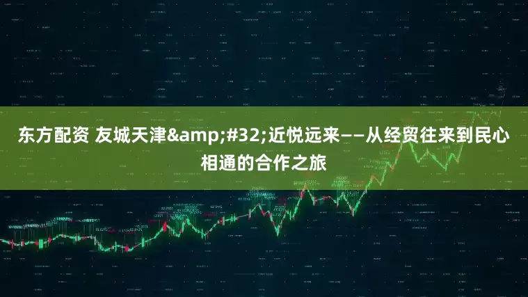 东方配资 友城天津&#32;近悦远来——从经贸往来到民心相通的合作之旅
