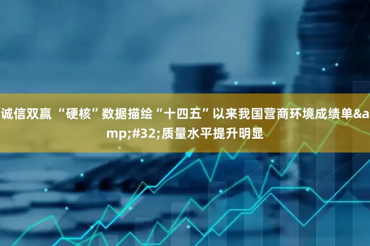 诚信双赢 “硬核”数据描绘“十四五”以来我国营商环境成绩单&#32;质量水平提升明显