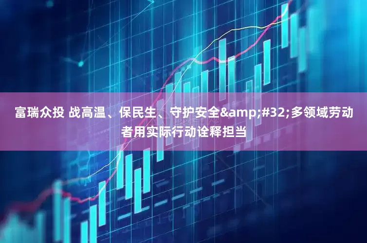 富瑞众投 战高温、保民生、守护安全&#32;多领域劳动者用实际行动诠释担当