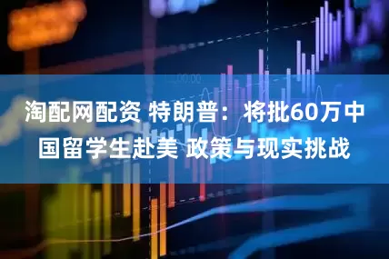 淘配网配资 特朗普：将批60万中国留学生赴美 政策与现实挑战