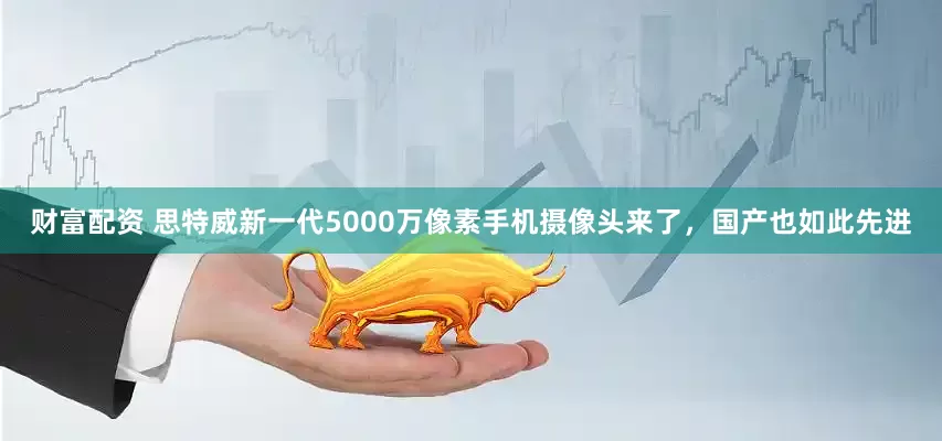 财富配资 思特威新一代5000万像素手机摄像头来了，国产也如此先进
