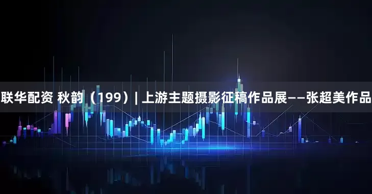联华配资 秋韵（199）| 上游主题摄影征稿作品展——张超美作品