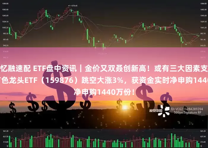 忆融速配 ETF盘中资讯｜金价又双叒创新高！或有三大因素支撑！有色龙头ETF（159876）跳空大涨3%，获资金实时净申购1440万份！