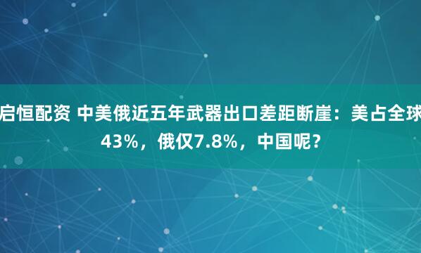 启恒配资 中美俄近五年武器出口差距断崖：美占全球43%，俄仅7.8%，中国呢？