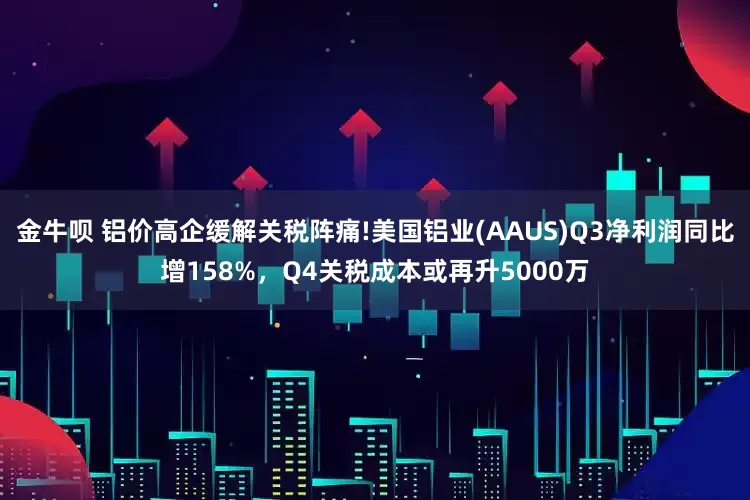 金牛呗 铝价高企缓解关税阵痛!美国铝业(AAUS)Q3净利润同比增158%,Q4关税成本或再升5000万