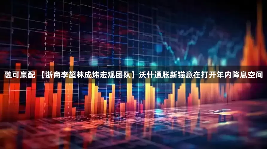 融可赢配 【浙商李超林成炜宏观团队】沃什通胀新锚意在打开年内降息空间