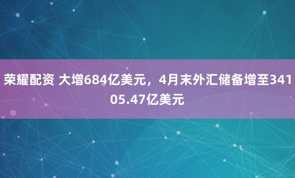 荣耀配资 大增684亿美元，4月末外汇储备增至34105.47亿美元